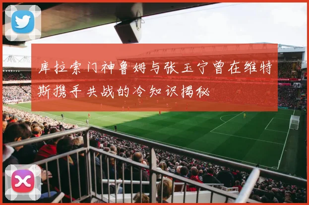库拉索门神鲁姆与张玉宁曾在维特斯携手共战的冷知识揭秘