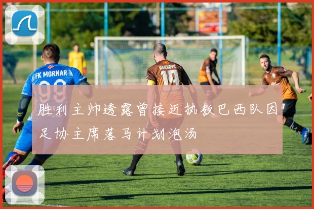 胜利主帅透露曾接近执教巴西队因足协主席落马计划泡汤