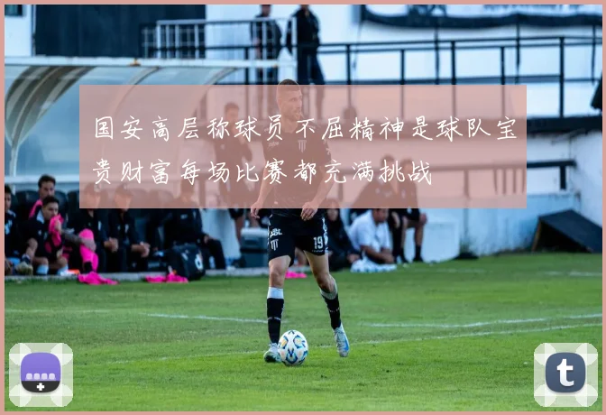 国安高层称球员不屈精神是球队宝贵财富每场比赛都充满挑战