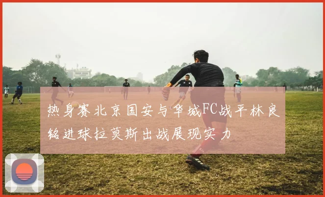 热身赛北京国安与华城FC战平林良铭进球拉莫斯出战展现实力