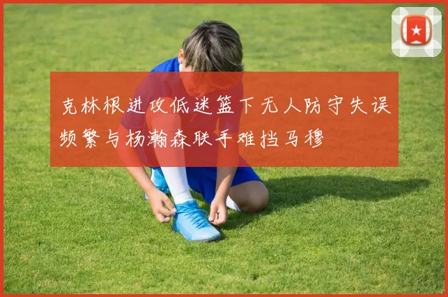 克林根进攻低迷篮下无人防守失误频繁与杨瀚森联手难挡马穆