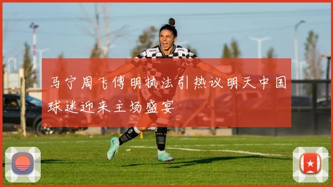 马宁周飞傅明执法引热议明天中国球迷迎来主场盛宴