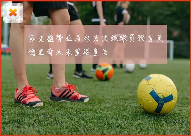 苏克盛赞亚马尔为顶级球员预言莫德里奇未来重返皇马