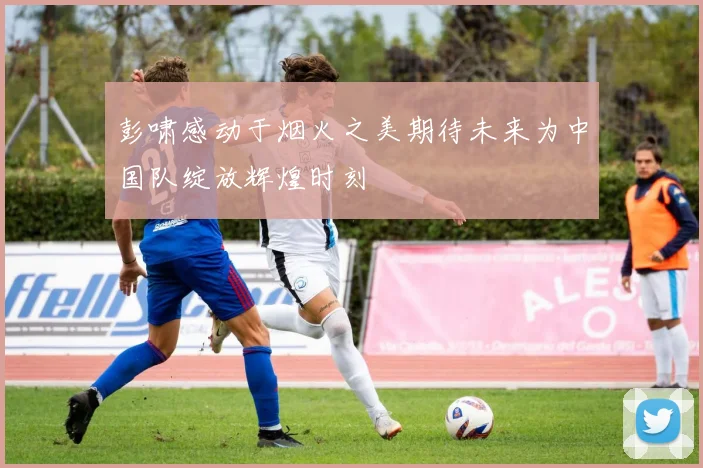 彭啸感动于烟火之美期待未来为中国队绽放辉煌时刻