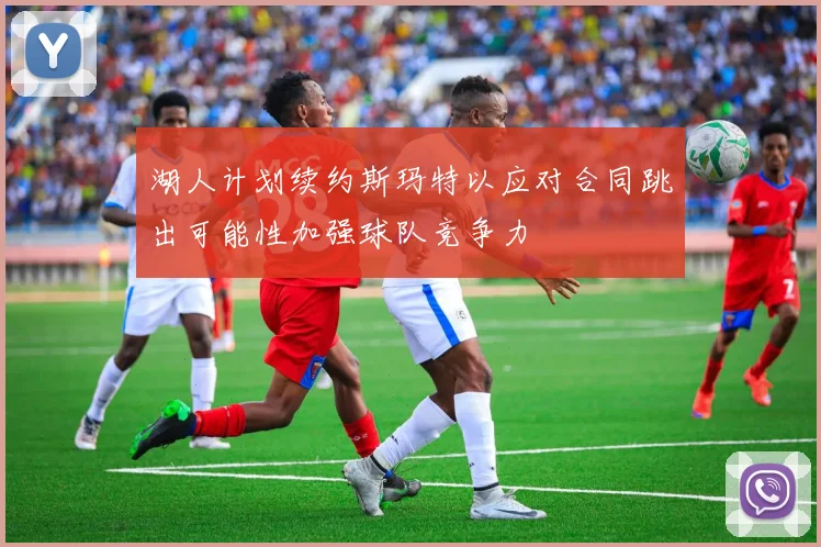 湖人计划续约斯玛特以应对合同跳出可能性加强球队竞争力