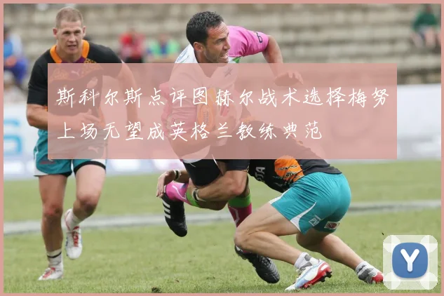 斯科尔斯点评图赫尔战术选择梅努上场无望成英格兰教练典范