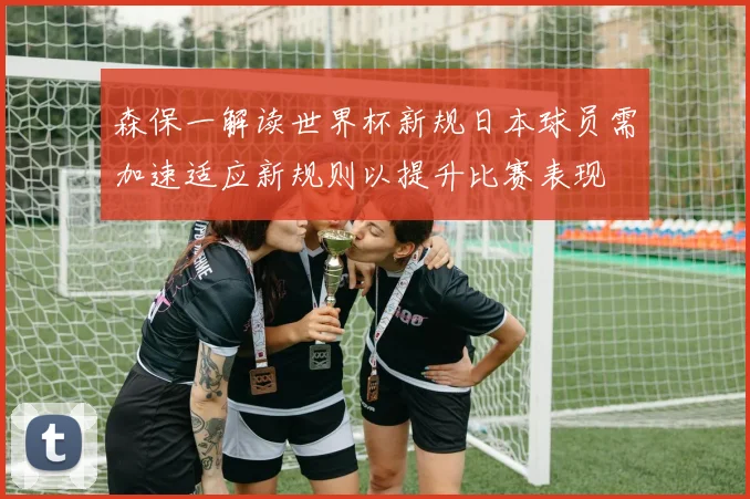 森保一解读世界杯新规日本球员需加速适应新规则以提升比赛表现
