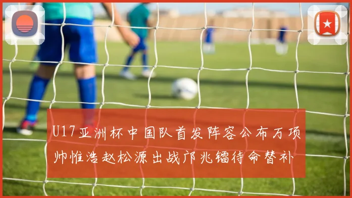 U17亚洲杯中国队首发阵容公布万项帅惟浩赵松源出战邝兆镭待命替补