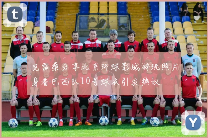 克雷桑分享北京环球影城游玩照片身着巴西队10号球衣引发热议
