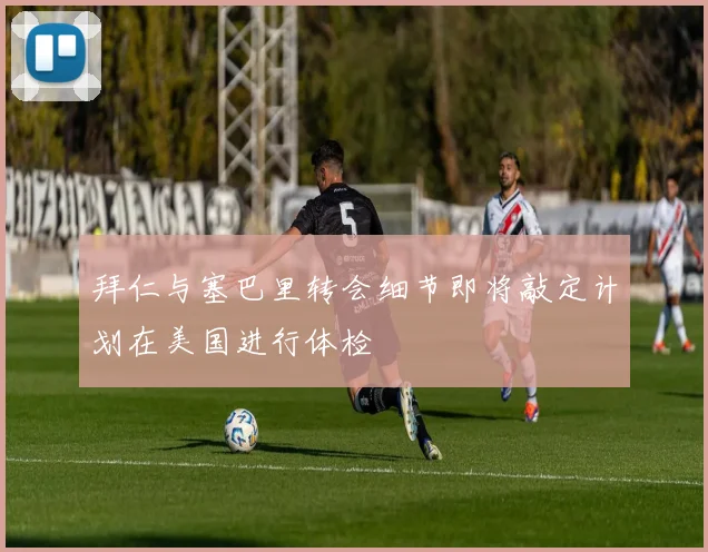 拜仁与塞巴里转会细节即将敲定计划在美国进行体检