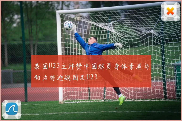 泰国U23主帅赞中国球员身体素质与耐力将迎战国足U23