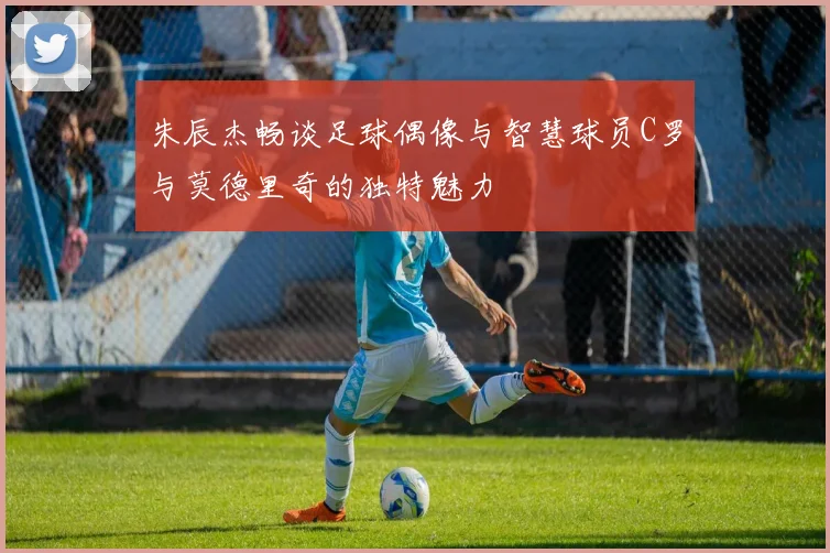朱辰杰畅谈足球偶像与智慧球员C罗与莫德里奇的独特魅力