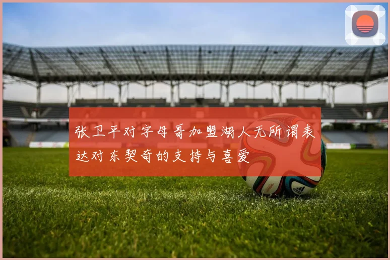 张卫平对字母哥加盟湖人无所谓表达对东契奇的支持与喜爱