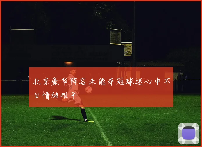北京豪华阵容未能夺冠球迷心中不甘情绪难平
