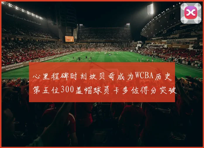 心里程碑时刻坎贝奇成为WCBA历史第五位300盖帽球员卡多佐得分突破1000大关