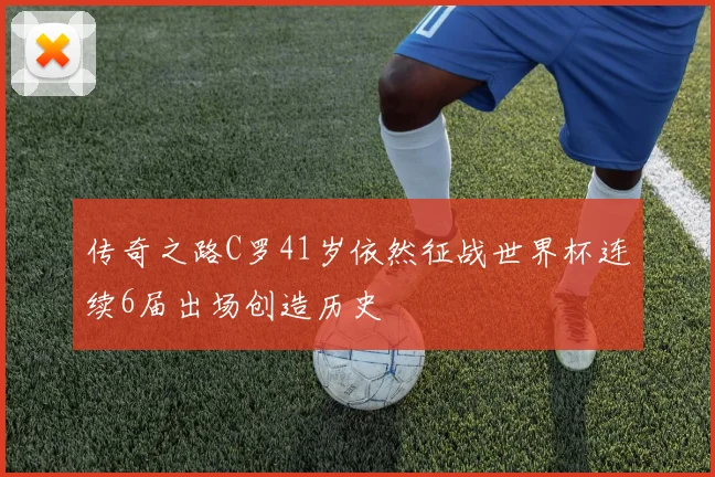 传奇之路C罗41岁依然征战世界杯连续6届出场创造历史
