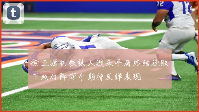 徐正源执教铁人迎来平局终结连败下轮对阵海牛期待反弹表现