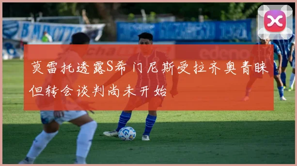 莫雷托透露S希门尼斯受拉齐奥青睐但转会谈判尚未开始