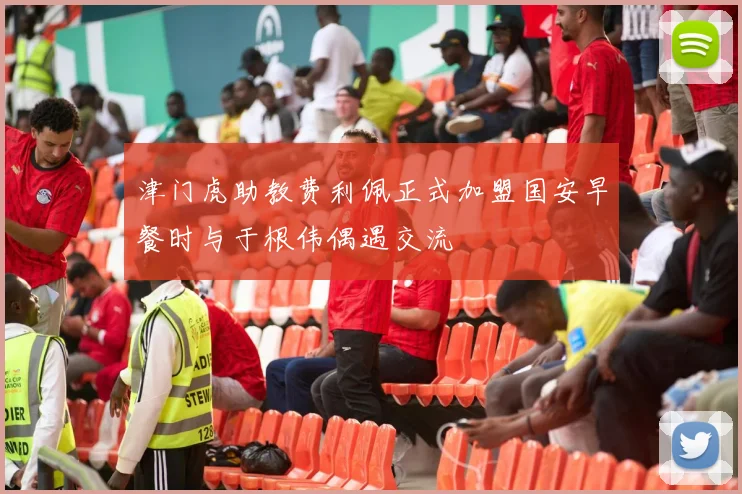 津门虎助教费利佩正式加盟国安早餐时与于根伟偶遇交流