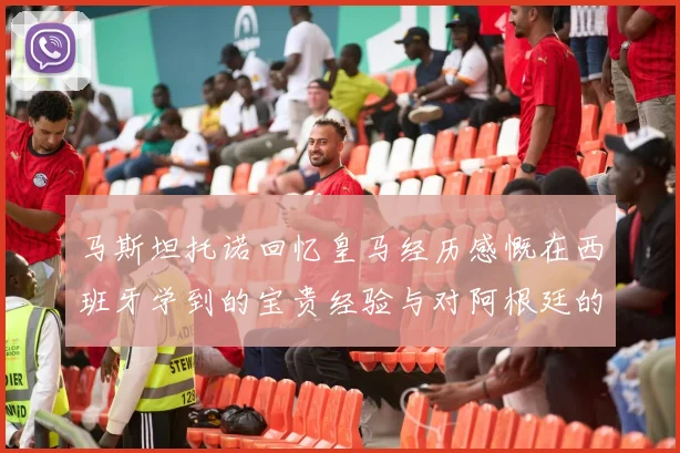马斯坦托诺回忆皇马经历感慨在西班牙学到的宝贵经验与对阿根廷的思念