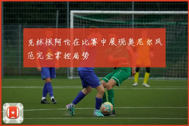 克林根阿伦在比赛中展现奥尼尔风范完全掌控局势