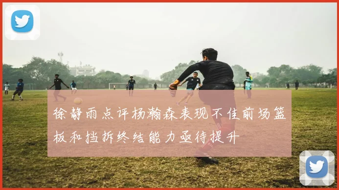 徐静雨点评杨瀚森表现不佳前场篮板和挡拆终结能力亟待提升