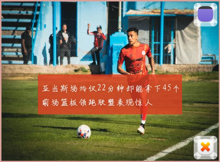 亚当斯场均仅22分钟却能拿下45个前场篮板领跑联盟表现惊人