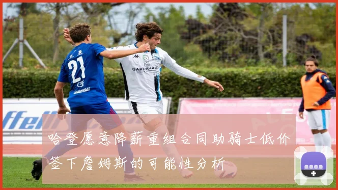 哈登愿意降薪重组合同助骑士低价签下詹姆斯的可能性分析